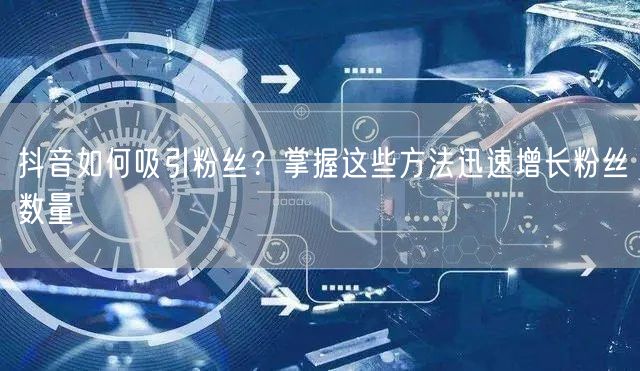 抖音如何吸引粉丝?掌握这些方法迅速增长粉丝数量