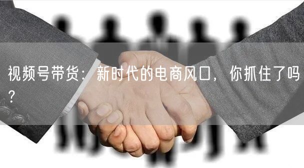 视频号带货：新时代的电商风口，你抓住了吗？