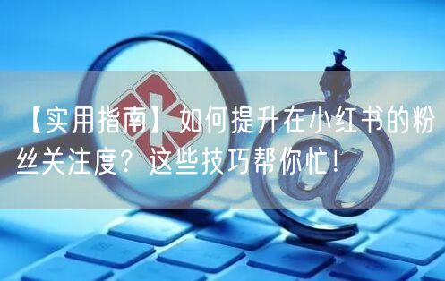 【实用指南】如何提升在小红书的粉丝关注度?这些技巧帮你忙!