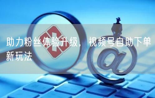 助力粉丝体验升级,视频号自助下单新玩法