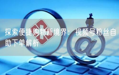 探索便捷购物新境界:视频号粉丝自助下单解析
