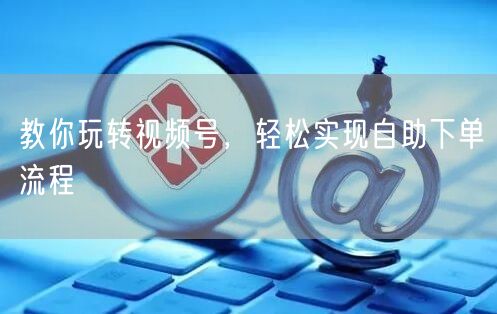 教你玩转视频号,轻松实现自助下单流程